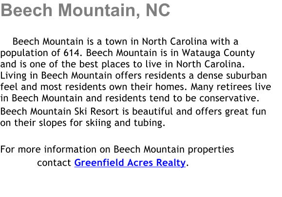 Beech Mountain, NC      Beech Mountain is a town in North Carolina with a     population of 614. Beech Mountain is in Watauga County and is one of the best places to live in North Carolina. Living in Beech Mountain offers residents a dense suburban feel and most residents own their homes. Many retirees live in Beech Mountain and residents tend to be conservative. Beech Mountain Ski Resort is beautiful and offers great fun      on their slopes for skiing and tubing.  For more information on Beech Mountain properties             contact Greenfield Acres Realty.