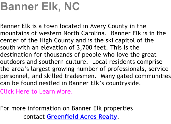 Banner Elk, NC  Banner Elk is a town located in Avery County in the mountains of western North Carolina.  Banner Elk is in the center of the High County and is the ski capitol of the south with an elevation of 3,700 feet. This is the destination for thousands of people who love the great outdoors and southern culture.  Local residents comprise the areas largest growing number of professionals, service personnel, and skilled tradesmen.  Many gated communities can be found nestled in Banner Elks countryside. Click Here to Learn More.  For more information on Banner Elk properties             contact Greenfield Acres Realty.