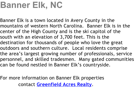 Banner Elk, NC  Banner Elk is a town located in Avery County in the mountains of western North Carolina.  Banner Elk is in the center of the High County and is the ski capitol of the south with an elevation of 3,700 feet. This is the destination for thousands of people who love the great outdoors and southern culture.  Local residents comprise the areas largest growing number of professionals, service personnel, and skilled tradesmen.  Many gated communities can be found nestled in Banner Elks countryside.  For more information on Banner Elk properties             contact Greenfield Acres Realty.