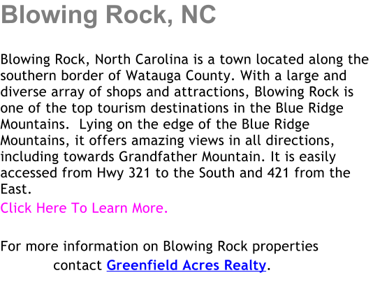 Blowing Rock, NC  Blowing Rock, North Carolina is a town located along the southern border of Watauga County. With a large and diverse array of shops and attractions, Blowing Rock is one of the top tourism destinations in the Blue Ridge Mountains.  Lying on the edge of the Blue Ridge Mountains, it offers amazing views in all directions, including towards Grandfather Mountain. It is easily accessed from Hwy 321 to the South and 421 from the East.  Click Here To Learn More.  For more information on Blowing Rock properties             contact Greenfield Acres Realty.