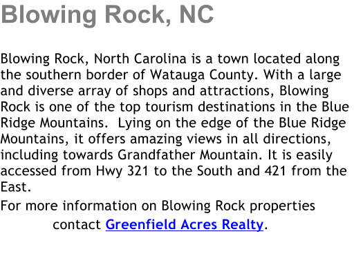 Blowing Rock, NC  Blowing Rock, North Carolina is a town located along the southern border of Watauga County. With a large and diverse array of shops and attractions, Blowing Rock is one of the top tourism destinations in the Blue Ridge Mountains.  Lying on the edge of the Blue Ridge Mountains, it offers amazing views in all directions, including towards Grandfather Mountain. It is easily accessed from Hwy 321 to the South and 421 from the East.  For more information on Blowing Rock properties             contact Greenfield Acres Realty.