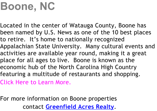 Boone, NC  Located in the center of Watauga County, Boone has been named by U.S. News as one of the 10 best places to retire.  Its home to nationally recognized Appalachian State University.  Many cultural events and activities are available year round, making it a great place for all ages to live.  Boone is known as the economic hub of the North Carolina High Country featuring a multitude of restaurants and shopping. Click Here to Learn More.  For more information on Boone properties             contact Greenfield Acres Realty.