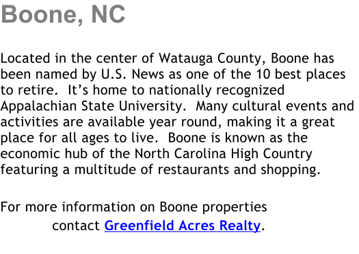 Boone, NC  Located in the center of Watauga County, Boone has been named by U.S. News as one of the 10 best places to retire.  Its home to nationally recognized Appalachian State University.  Many cultural events and activities are available year round, making it a great place for all ages to live.  Boone is known as the economic hub of the North Carolina High Country featuring a multitude of restaurants and shopping.   For more information on Boone properties             contact Greenfield Acres Realty.