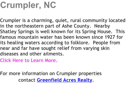 Crumpler, NC  Crumpler is a charming, quiet, rural community located in the northeastern part of Ashe County.  Nearby Shatley Springs is well known for its Spring House.  This famous mountain water has been known since 1927 for its healing waters according to folklore.  People from near and far have sought relief from varying skin diseases and other ailments. Click Here to Learn More.  For more information on Crumpler properties             contact Greenfield Acres Realty.