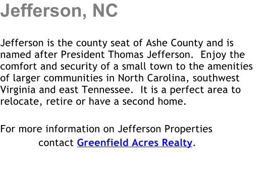 Jefferson, NC  Jefferson is the county seat of Ashe County and is named after President Thomas Jefferson.  Enjoy the comfort and security of a small town to the amenities of larger communities in North Carolina, southwest Virginia and east Tennessee.  It is a perfect area to relocate, retire or have a second home.     For more information on Jefferson Properties             contact Greenfield Acres Realty.