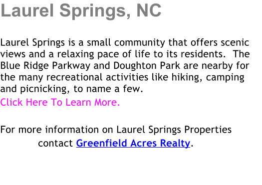 Laurel Springs, NC  Laurel Springs is a small community that offers scenic views and a relaxing pace of life to its residents.  The Blue Ridge Parkway and Doughton Park are nearby for the many recreational activities like hiking, camping and picnicking, to name a few. Click Here To Learn More.  For more information on Laurel Springs Properties             contact Greenfield Acres Realty.