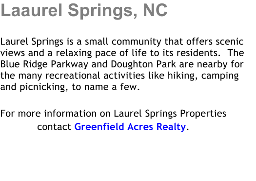 Laaurel Springs, NC  Laurel Springs is a small community that offers scenic views and a relaxing pace of life to its residents.  The Blue Ridge Parkway and Doughton Park are nearby for the many recreational activities like hiking, camping and picnicking, to name a few.   For more information on Laurel Springs Properties             contact Greenfield Acres Realty.