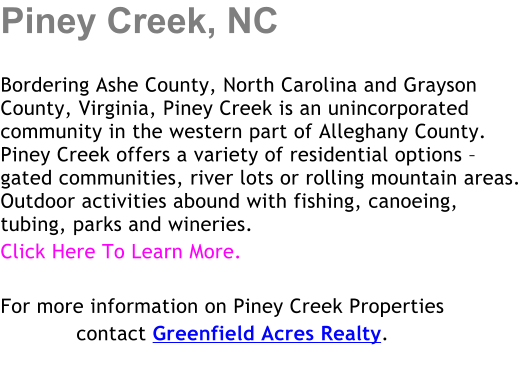 Piney Creek, NC  Bordering Ashe County, North Carolina and Grayson County, Virginia, Piney Creek is an unincorporated community in the western part of Alleghany County. Piney Creek offers a variety of residential options  gated communities, river lots or rolling mountain areas.  Outdoor activities abound with fishing, canoeing, tubing, parks and wineries. Click Here To Learn More.  For more information on Piney Creek Properties             contact Greenfield Acres Realty.