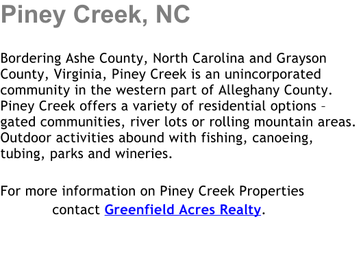 Piney Creek, NC  Bordering Ashe County, North Carolina and Grayson County, Virginia, Piney Creek is an unincorporated community in the western part of Alleghany County. Piney Creek offers a variety of residential options  gated communities, river lots or rolling mountain areas.  Outdoor activities abound with fishing, canoeing, tubing, parks and wineries.   For more information on Piney Creek Properties             contact Greenfield Acres Realty.