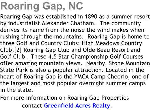 Roaring Gap, NC Roaring Gap was established in 1890 as a summer resort by industrialist Alexander Chatham.  The community derives its name from the noise the wind makes when rushing through the mountains.  Roaring Gap is home to three Golf and Country Clubs; High Meadows Country Club,[2] Roaring Gap Club and Olde Beau Resort and Golf Club.  These 4.5 Star Championship Golf Courses offer amazing mountain views.  Nearby, Stone Mountain State Park is also a popular attraction. Located in the heart of Roaring Gap is the YMCA Camp Cheerio, one of the largest and most popular overnight summer camps in the state. For more information on Roaring Gap Properties             contact Greenfield Acres Realty.