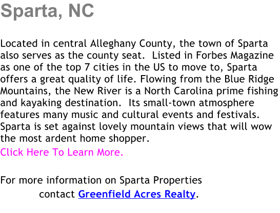 Sparta, NC  Located in central Alleghany County, the town of Sparta also serves as the county seat.  Listed in Forbes Magazine as one of the top 7 cities in the US to move to, Sparta offers a great quality of life. Flowing from the Blue Ridge Mountains, the New River is a North Carolina prime fishing and kayaking destination.  Its small-town atmosphere features many music and cultural events and festivals. Sparta is set against lovely mountain views that will wow the most ardent home shopper. Click Here To Learn More.     For more information on Sparta Properties             contact Greenfield Acres Realty.