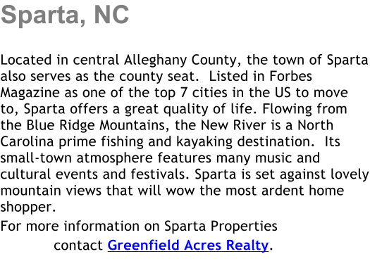Sparta, NC  Located in central Alleghany County, the town of Sparta also serves as the county seat.  Listed in Forbes Magazine as one of the top 7 cities in the US to move to, Sparta offers a great quality of life. Flowing from the Blue Ridge Mountains, the New River is a North Carolina prime fishing and kayaking destination.  Its small-town atmosphere features many music and cultural events and festivals. Sparta is set against lovely mountain views that will wow the most ardent home shopper. For more information on Sparta Properties             contact Greenfield Acres Realty.